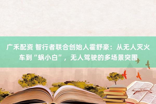 广禾配资 智行者联合创始人霍舒豪：从无人灭火车到“蜗小白”，无人驾驶的多场景突围