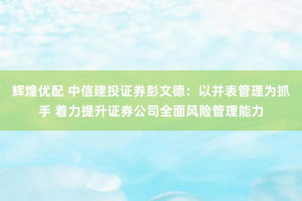 辉煌优配 中信建投证券彭文德：以并表管理为抓手 着力提升证券公司全面风险管理能力