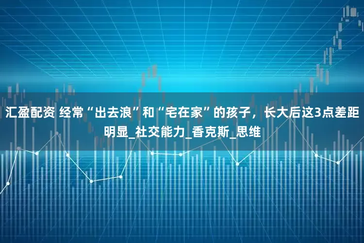 汇盈配资 经常“出去浪”和“宅在家”的孩子，长大后这3点差距明显_社交能力_香克斯_思维