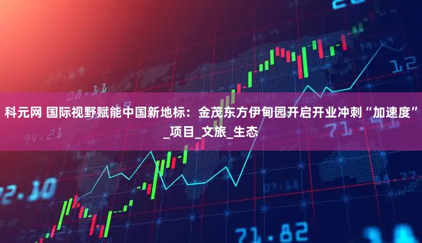 科元网 国际视野赋能中国新地标：金茂东方伊甸园开启开业冲刺“加速度”_项目_文旅_生态