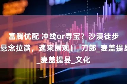 富腾优配 冲线or寻宝？沙漠徒步赛终极悬念拉满，速来围观！_刀郎_麦盖提县_文化