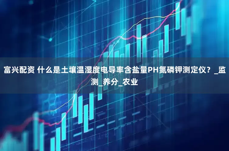 富兴配资 什么是土壤温湿度电导率含盐量PH氮磷钾测定仪？_监测_养分_农业