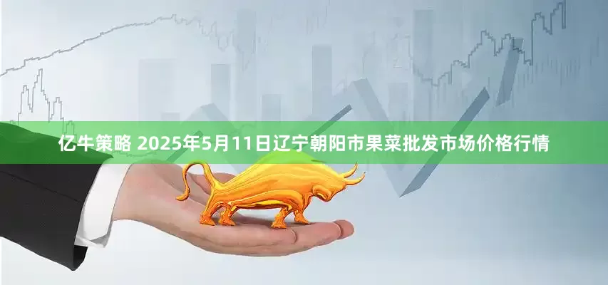 亿牛策略 2025年5月11日辽宁朝阳市果菜批发市场价格行情
