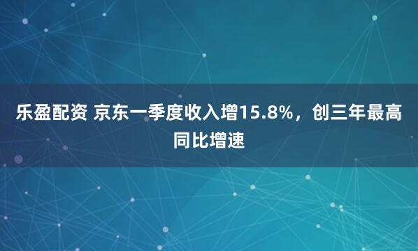 乐盈配资 京东一季度收入增15.8%，创三年最高同比增速