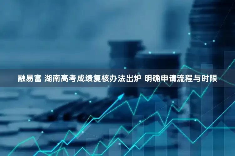 融易富 湖南高考成绩复核办法出炉 明确申请流程与时限