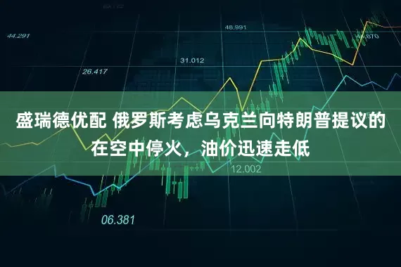 盛瑞德优配 俄罗斯考虑乌克兰向特朗普提议的在空中停火，油价迅速走低