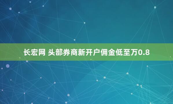 长宏网 头部券商新开户佣金低至万0.8