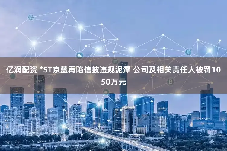 亿润配资 *ST京蓝再陷信披违规泥潭 公司及相关责任人被罚1050万元