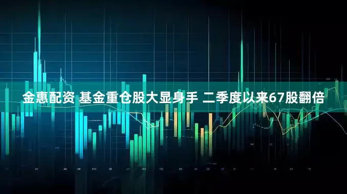 金惠配资 基金重仓股大显身手 二季度以来67股翻倍