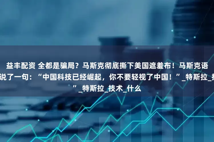 益丰配资 全都是骗局？马斯克彻底撕下美国遮羞布！马斯克语重心长的说了一句：“中国科技已经崛起，你不要轻视了中国！”_特斯拉_技术_什么