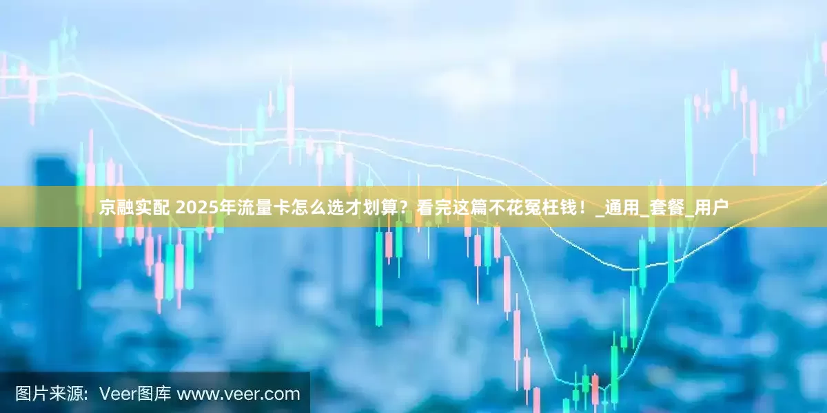 京融实配 2025年流量卡怎么选才划算？看完这篇不花冤枉钱！_通用_套餐_用户