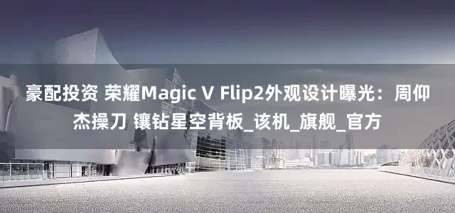 豪配投资 荣耀Magic V Flip2外观设计曝光：周仰杰操刀 镶钻星空背板_该机_旗舰_官方