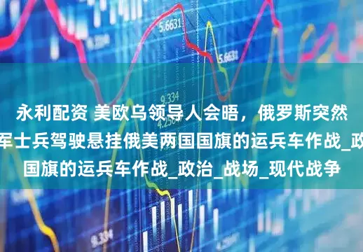 永利配资 美欧乌领导人会晤，俄罗斯突然发布重磅视频：俄军士兵驾驶悬挂俄美两国国旗的运兵车作战_政治_战场_现代战争