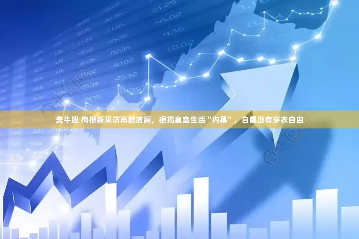 美牛股 梅根新采访再掀波澜，狠揭皇室生活“内幕”，自曝没有穿衣自由