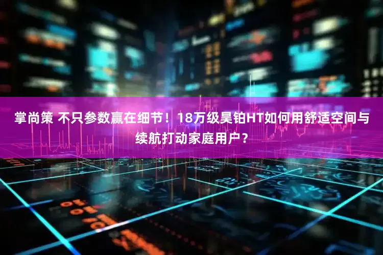 掌尚策 不只参数赢在细节！18万级昊铂HT如何用舒适空间与续航打动家庭用户？