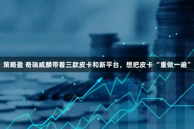 策略盈 奇瑞威麟带着三款皮卡和新平台，想把皮卡 “重做一遍”