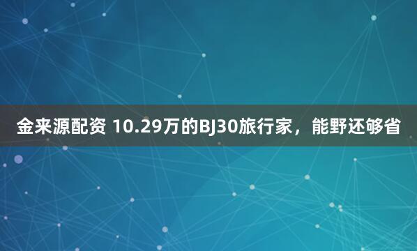 金来源配资 10.29万的BJ30旅行家，能野还够省