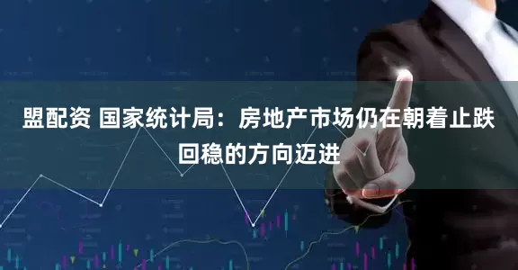 盟配资 国家统计局：房地产市场仍在朝着止跌回稳的方向迈进