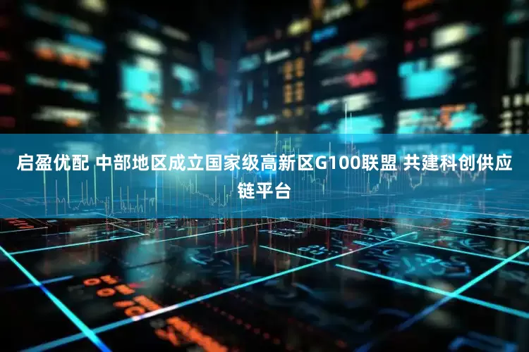 启盈优配 中部地区成立国家级高新区G100联盟 共建科创供应链平台