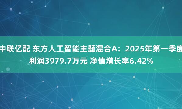 中联亿配 东方人工智能主题混合A：2025年第一季度利润3979.7万元 净值增长率6.42%