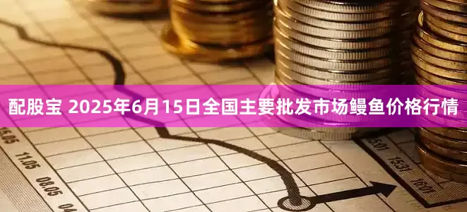 配股宝 2025年6月15日全国主要批发市场鳗鱼价格行情