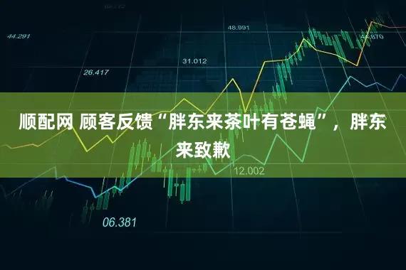 顺配网 顾客反馈“胖东来茶叶有苍蝇”，胖东来致歉
