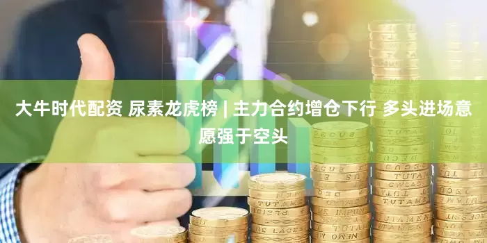 大牛时代配资 尿素龙虎榜 | 主力合约增仓下行 多头进场意愿强于空头