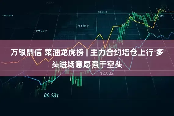 万银鼎信 菜油龙虎榜 | 主力合约增仓上行 多头进场意愿强于空头