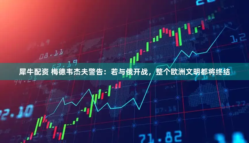 犀牛配资 梅德韦杰夫警告：若与俄开战，整个欧洲文明都将终结