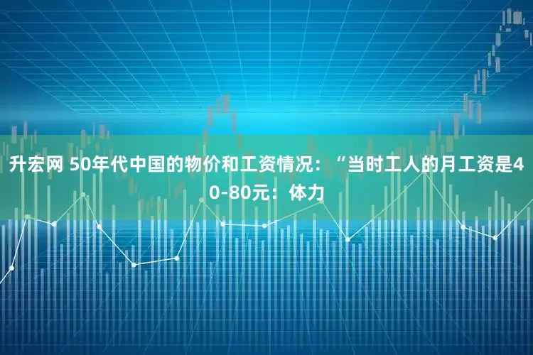 升宏网 50年代中国的物价和工资情况：“当时工人的月工资是40-80元：体力